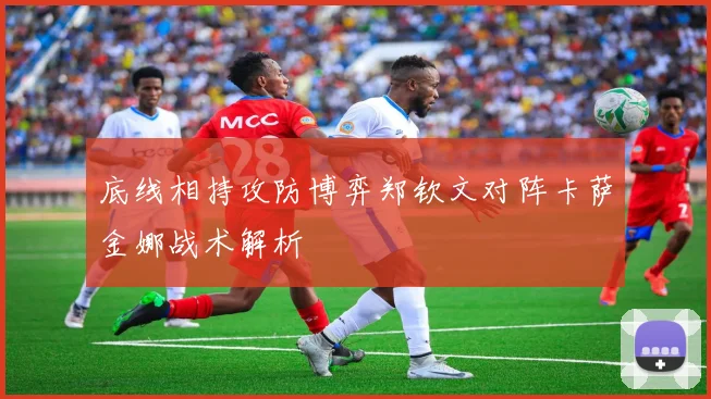 底线相持攻防博弈郑钦文对阵卡萨金娜战术解析