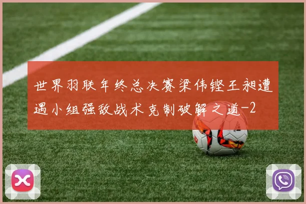 世界羽联年终总决赛梁伟铿王昶遭遇小组强敌战术克制破解之道