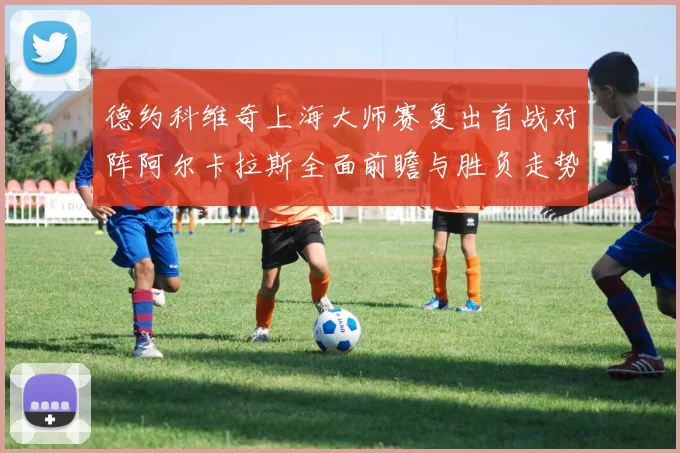 德约科维奇上海大师赛复出首战对阵阿尔卡拉斯全面前瞻与胜负走势